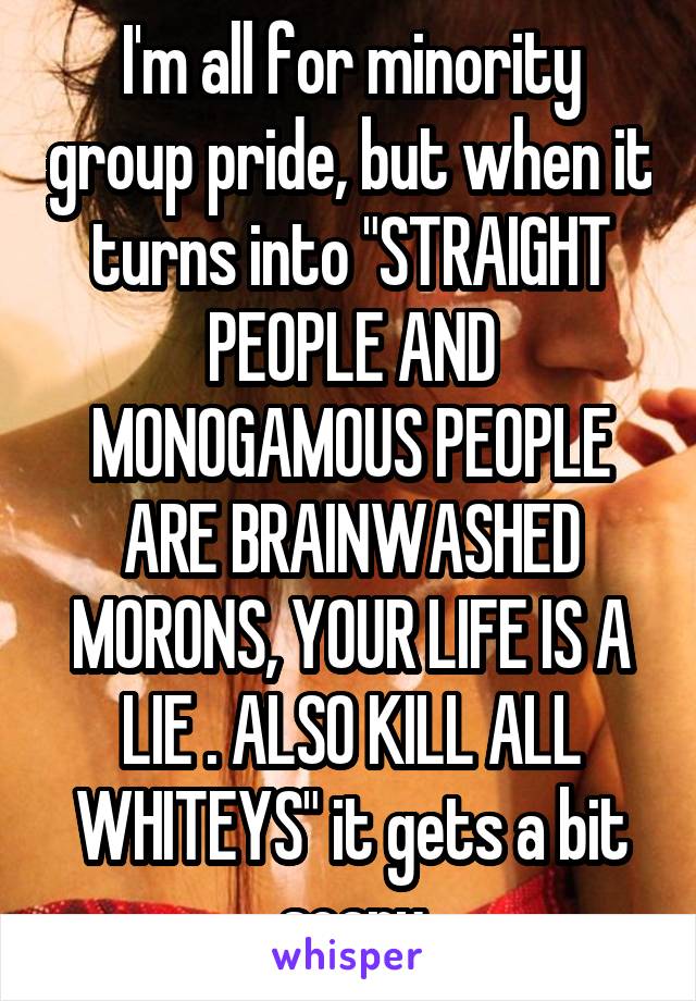 I'm all for minority group pride, but when it turns into "STRAIGHT PEOPLE AND MONOGAMOUS PEOPLE ARE BRAINWASHED MORONS, YOUR LIFE IS A LIE . ALSO KILL ALL WHITEYS" it gets a bit scary