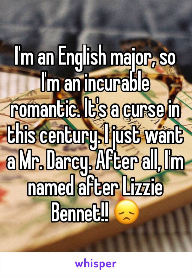 I'm an English major, so I'm an incurable romantic. It's a curse in this century. I just want a Mr. Darcy. After all, I'm named after Lizzie Bennet!! 😞