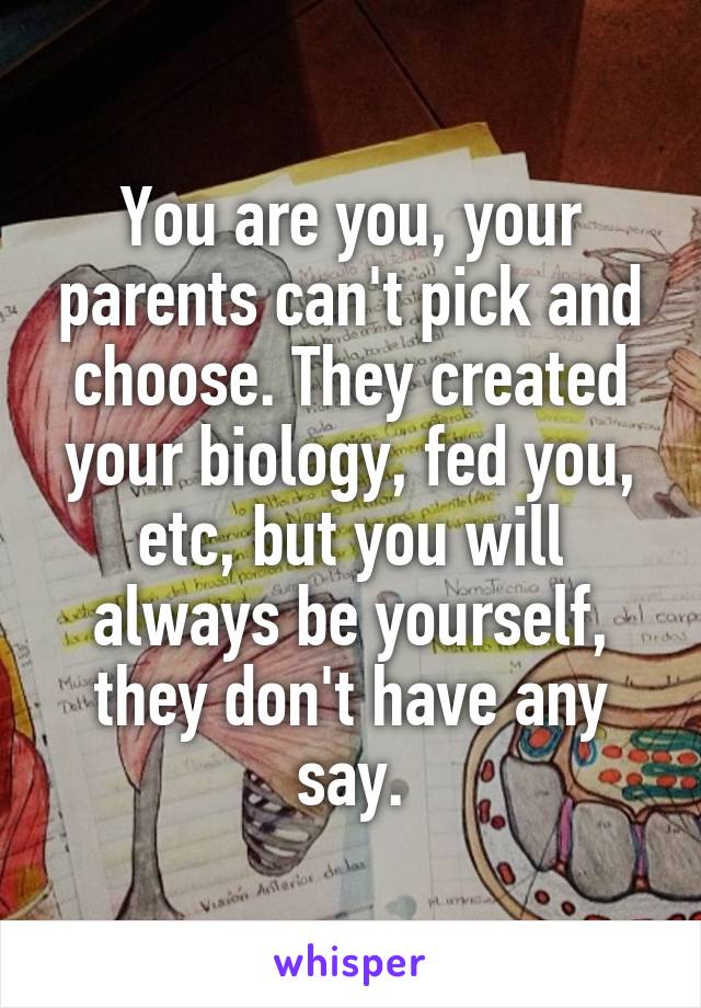 You are you, your parents can't pick and choose. They created your biology, fed you, etc, but you will always be yourself, they don't have any say.