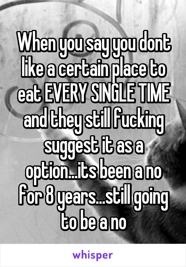 When you say you dont like a certain place to eat EVERY SINGLE TIME and they still fucking suggest it as a option...its been a no for 8 years...still going to be a no