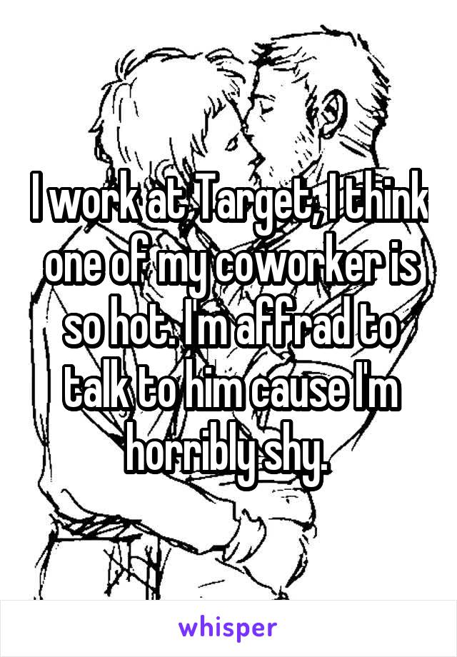 I work at Target, I think one of my coworker is so hot. I'm affrad to talk to him cause I'm horribly shy. 