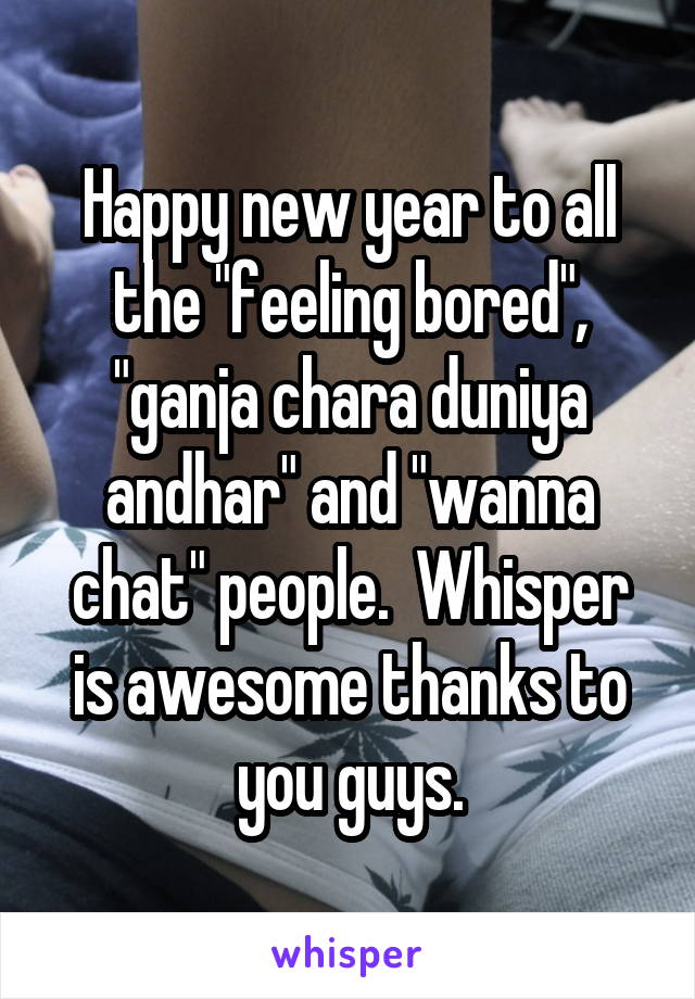 Happy new year to all the "feeling bored", "ganja chara duniya andhar" and "wanna chat" people.  Whisper is awesome thanks to you guys.