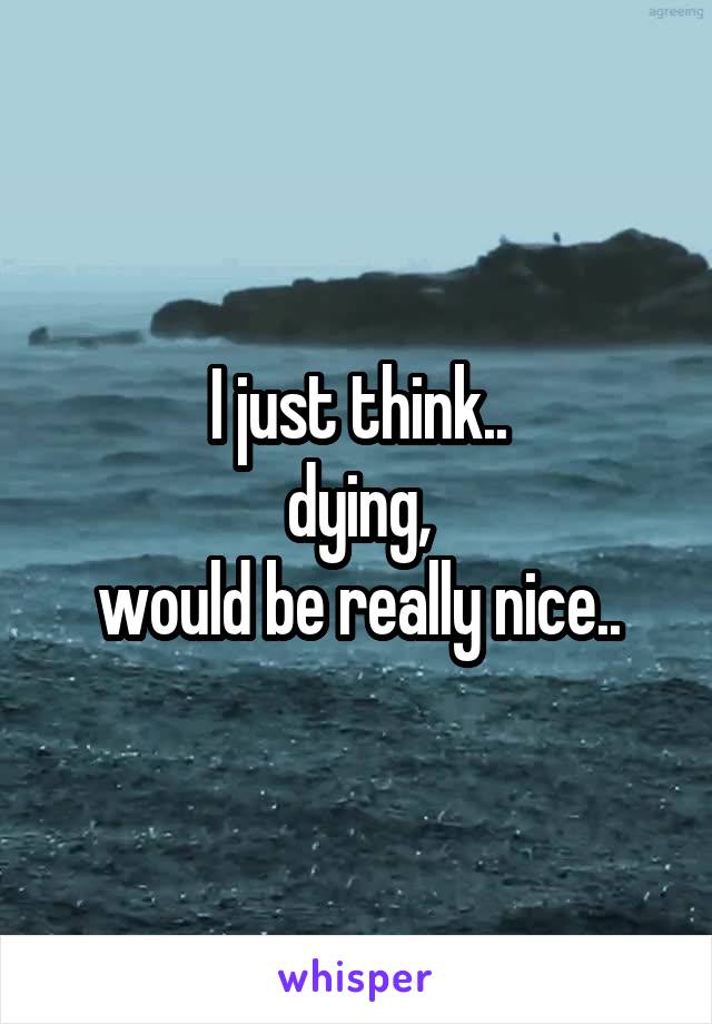 I just think..
dying,
would be really nice..