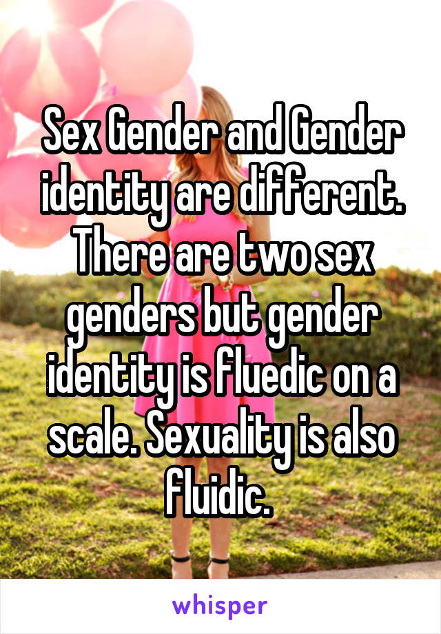 Sex Gender and Gender identity are different. There are two sex genders but gender identity is fluedic on a scale. Sexuality is also fluidic. 