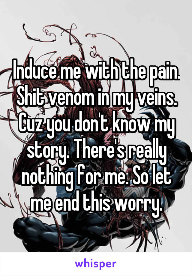 Induce me with the pain. Shit venom in my veins. Cuz you don't know my story. There's really nothing for me. So let me end this worry.