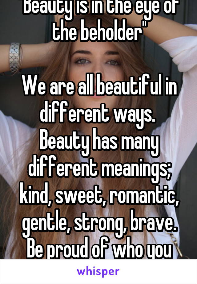 "Beauty is in the eye of the beholder"

We are all beautiful in different ways. 
Beauty has many different meanings; kind, sweet, romantic, gentle, strong, brave.
Be proud of who you are