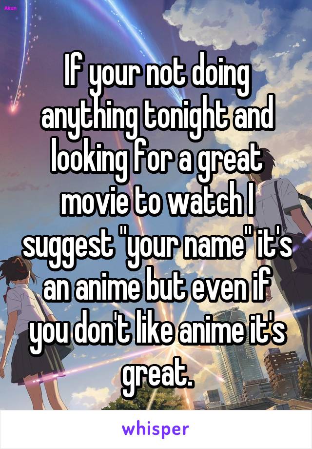 If your not doing anything tonight and looking for a great movie to watch I suggest "your name" it's an anime but even if you don't like anime it's great.