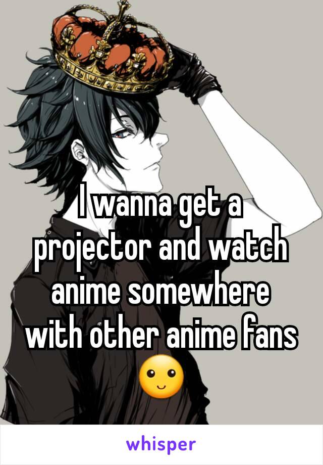 I wanna get a projector and watch anime somewhere with other anime fans🙂