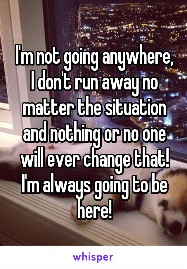 I'm not going anywhere, I don't run away no matter the situation and nothing or no one will ever change that! I'm always going to be here!