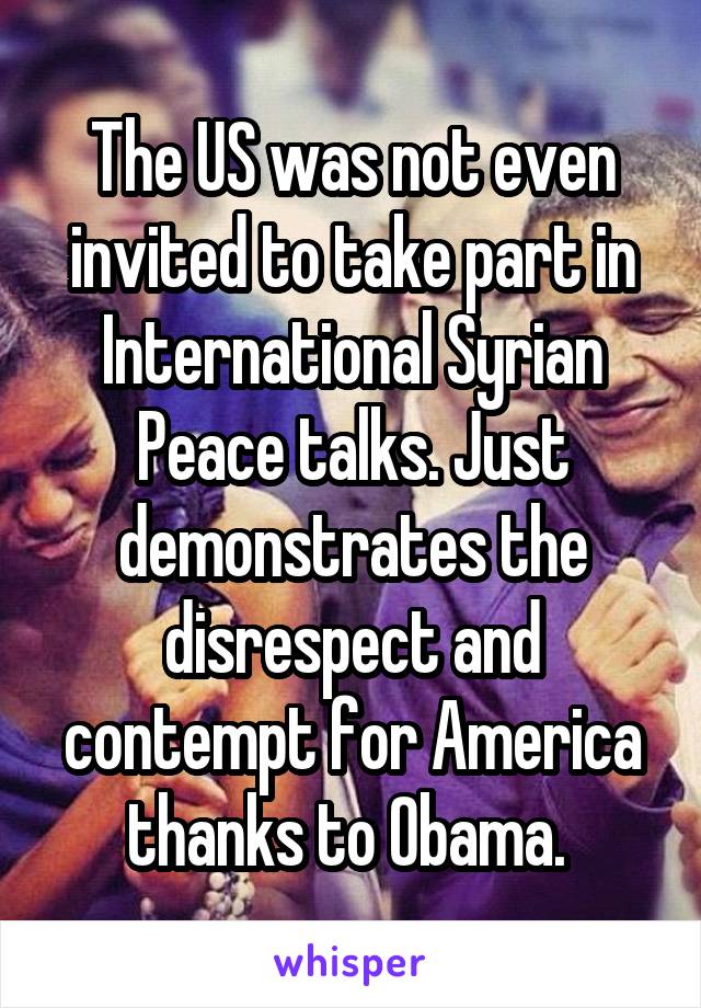 The US was not even invited to take part in International Syrian Peace talks. Just demonstrates the disrespect and contempt for America thanks to Obama. 