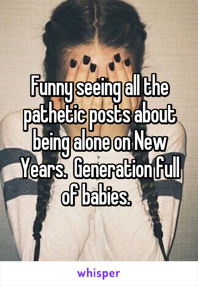 Funny seeing all the pathetic posts about being alone on New Years.  Generation full of babies.  