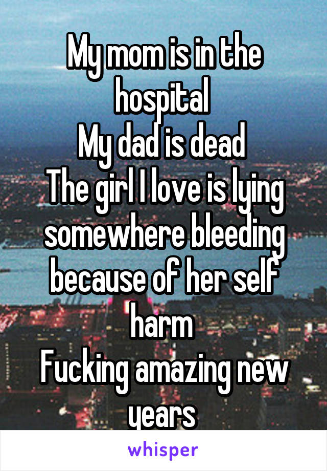 My mom is in the hospital 
My dad is dead 
The girl I love is lying somewhere bleeding because of her self harm 
Fucking amazing new years 