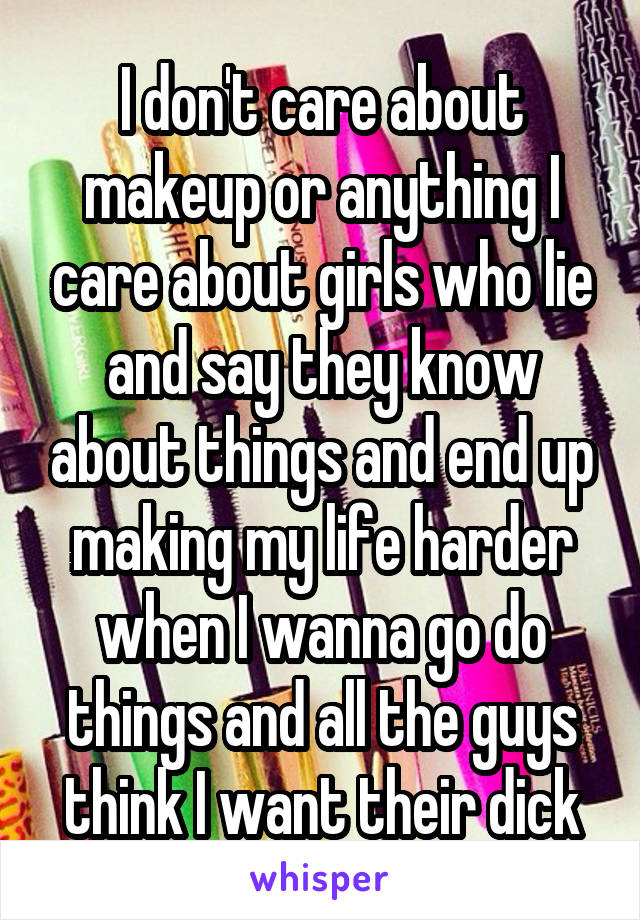 I don't care about makeup or anything I care about girls who lie and say they know about things and end up making my life harder when I wanna go do things and all the guys think I want their dick