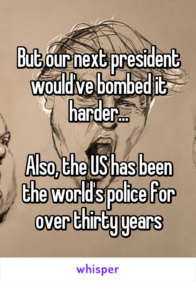 But our next president would've bombed it harder...

Also, the US has been the world's police for over thirty years