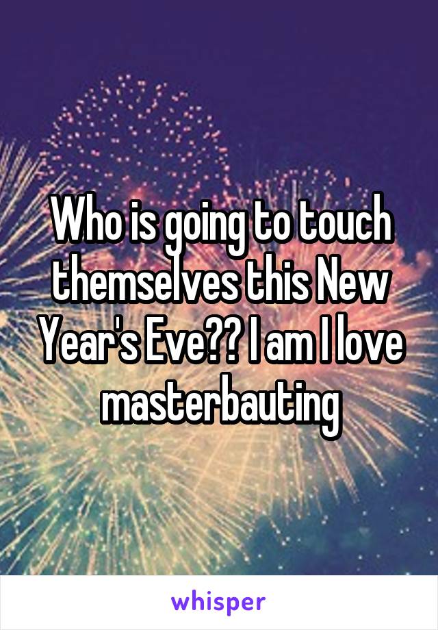 Who is going to touch themselves this New Year's Eve?? I am I love masterbauting