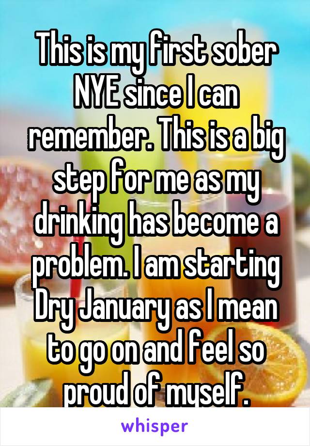 This is my first sober NYE since I can remember. This is a big step for me as my drinking has become a problem. I am starting Dry January as I mean to go on and feel so proud of myself.