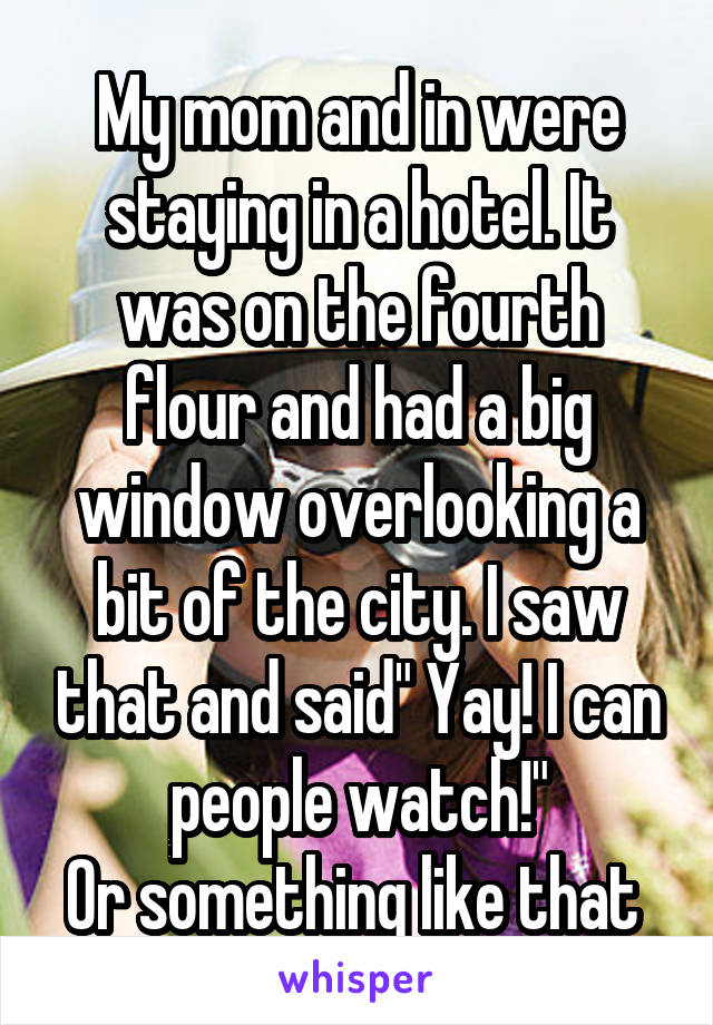 My mom and in were staying in a hotel. It was on the fourth flour and had a big window overlooking a bit of the city. I saw that and said" Yay! I can people watch!"
Or something like that 