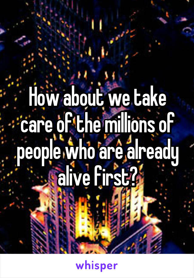 How about we take care of the millions of people who are already alive first?