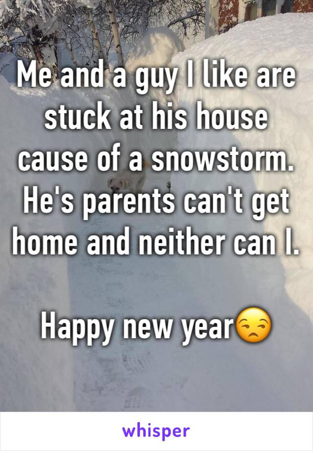 Me and a guy I like are stuck at his house cause of a snowstorm. He's parents can't get home and neither can I.

Happy new year😒