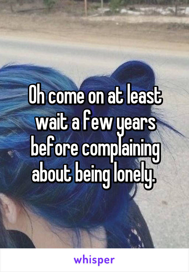 Oh come on at least wait a few years before complaining about being lonely. 