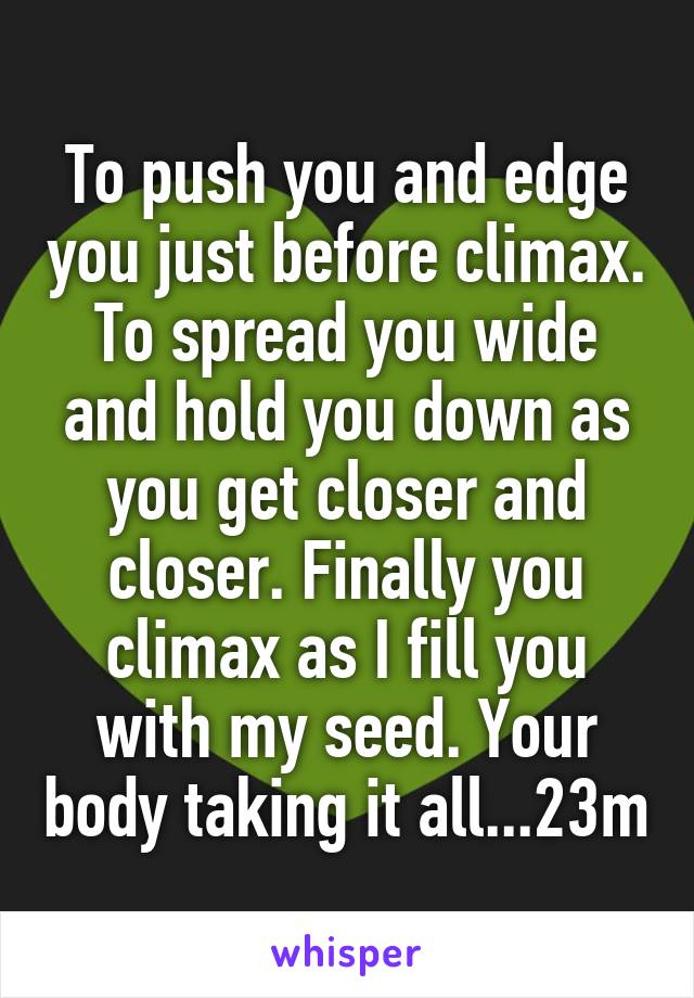 To push you and edge you just before climax. To spread you wide and hold you down as you get closer and closer. Finally you climax as I fill you with my seed. Your body taking it all...23m