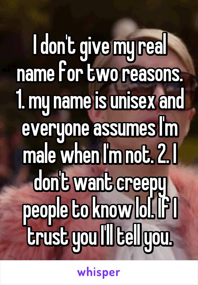 I don't give my real name for two reasons. 1. my name is unisex and everyone assumes I'm male when I'm not. 2. I don't want creepy people to know lol. If I trust you I'll tell you.