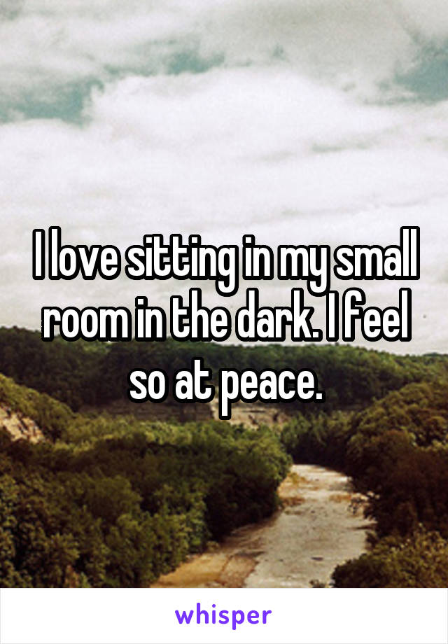 I love sitting in my small room in the dark. I feel so at peace.