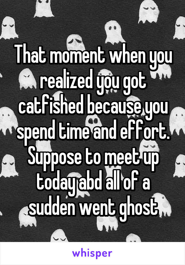 That moment when you realized you got catfished because you spend time and effort. Suppose to meet up today abd all of a sudden went ghost