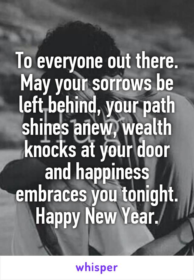 To everyone out there. May your sorrows be left behind, your path shines anew, wealth knocks at your door and happiness embraces you tonight. Happy New Year.