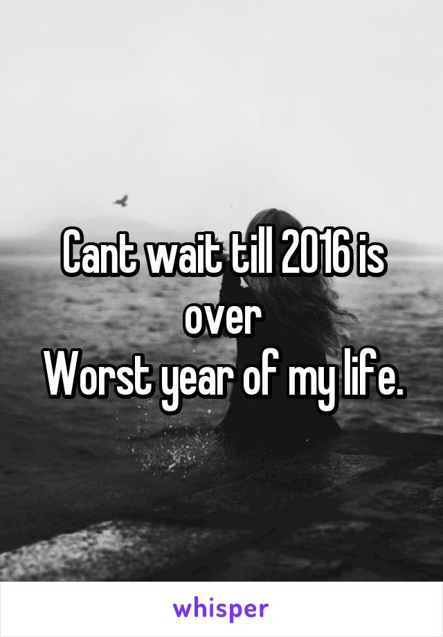 Cant wait till 2016 is over
Worst year of my life.