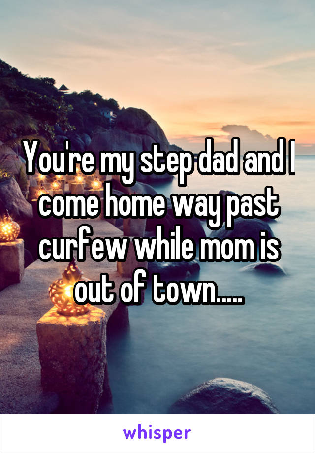 You're my step dad and I come home way past curfew while mom is out of town.....