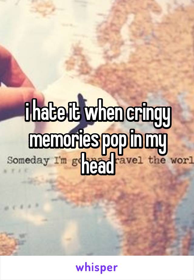 i hate it when cringy memories pop in my head