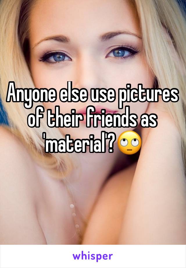 Anyone else use pictures of their friends as 'material'?🙄