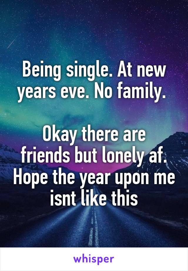 Being single. At new years eve. No family. 

Okay there are friends but lonely af. Hope the year upon me isnt like this