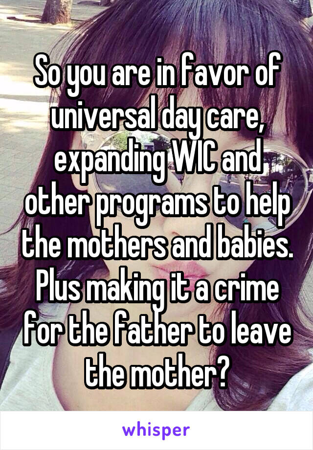 So you are in favor of universal day care, expanding WIC and other programs to help the mothers and babies. Plus making it a crime for the father to leave the mother?