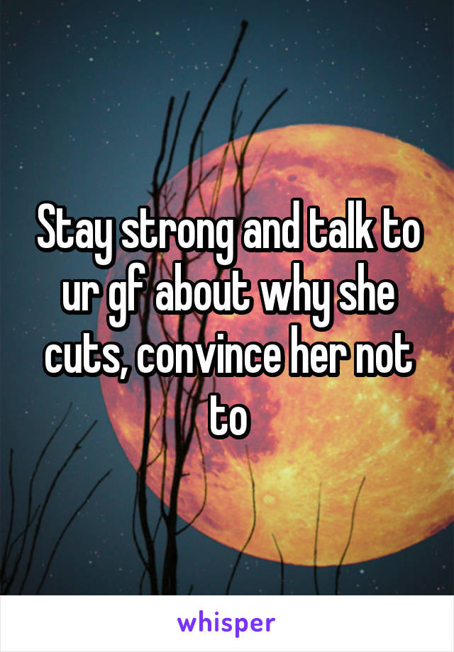 Stay strong and talk to ur gf about why she cuts, convince her not to