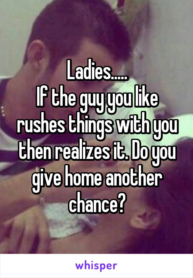 Ladies.....
If the guy you like rushes things with you then realizes it. Do you give home another chance?