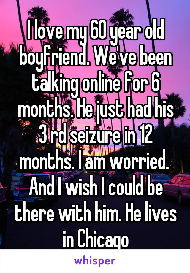 I love my 60 year old boyfriend. We've been talking online for 6 months. He just had his 3 rd seizure in 12 months. I am worried.  And I wish I could be there with him. He lives in Chicago