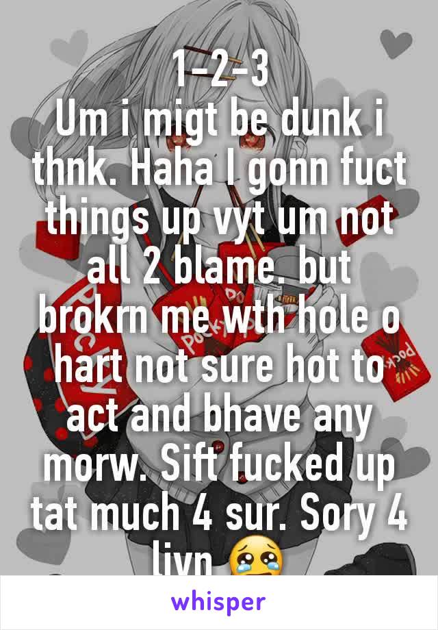 1-2-3
Um i migt be dunk i thnk. Haha I gonn fuct things up vyt um not all 2 blame. but brokrn me wth hole o hart not sure hot to act and bhave any morw. Sift fucked up tat much 4 sur. Sory 4 livn 😢