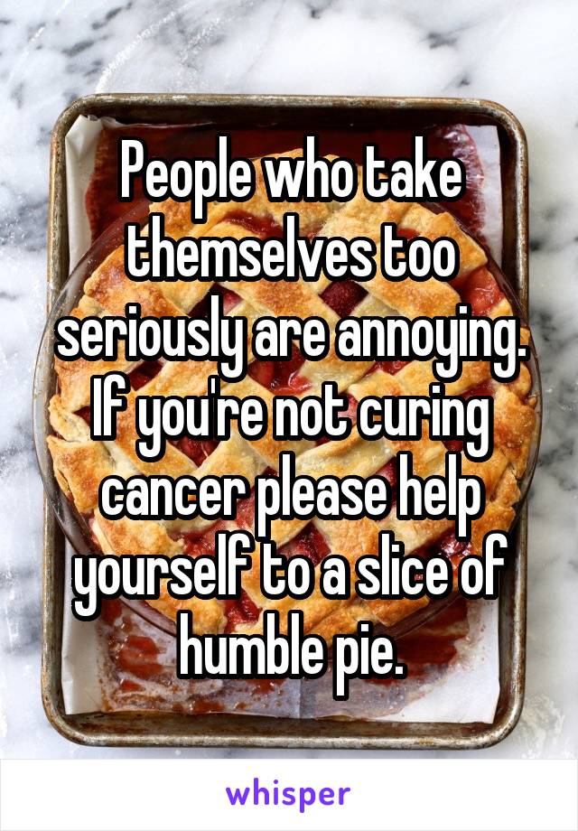 People who take themselves too seriously are annoying. If you're not curing cancer please help yourself to a slice of humble pie.