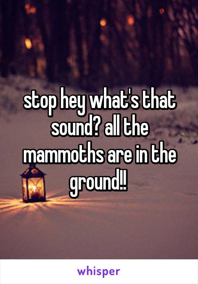 stop hey what's that sound? all the mammoths are in the ground!! 