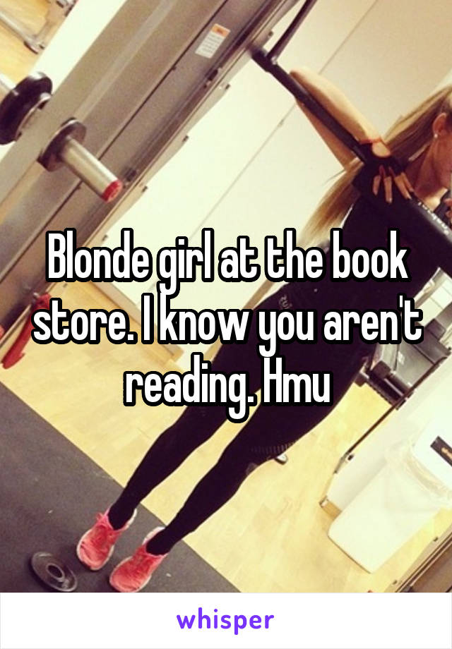 Blonde girl at the book store. I know you aren't reading. Hmu