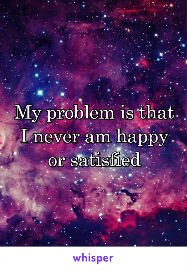 My problem is that I never am happy or satisfied