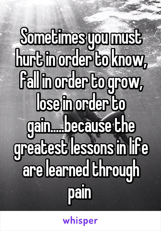 Sometimes you must hurt in order to know, fall in order to grow, lose in order to gain.....because the greatest lessons in life are learned through pain 