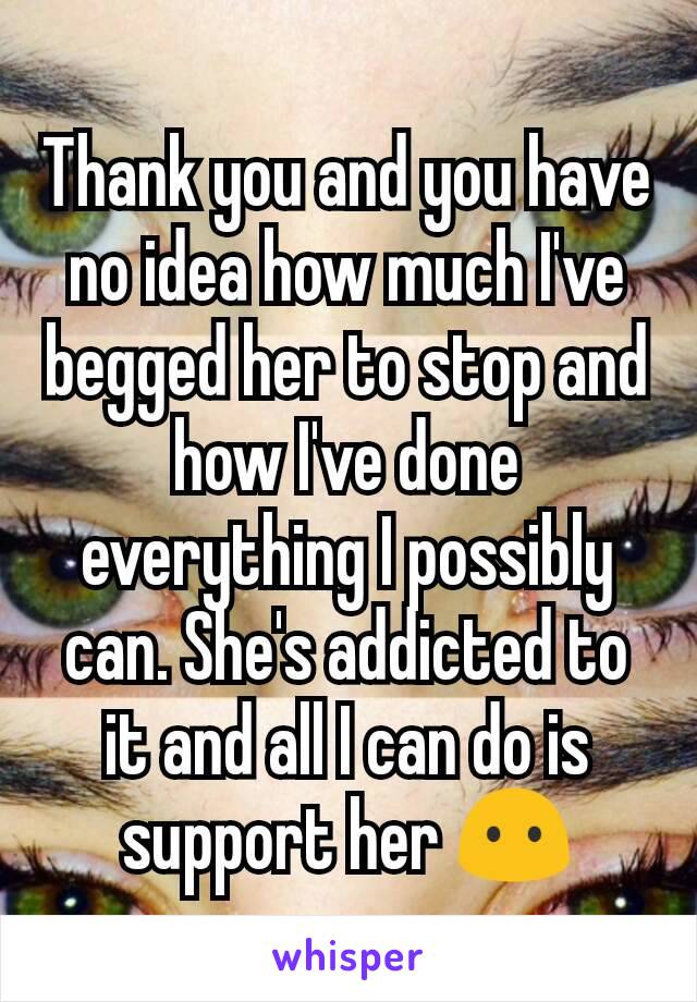 Thank you and you have no idea how much I've begged her to stop and how I've done everything I possibly can. She's addicted to it and all I can do is support her 😶