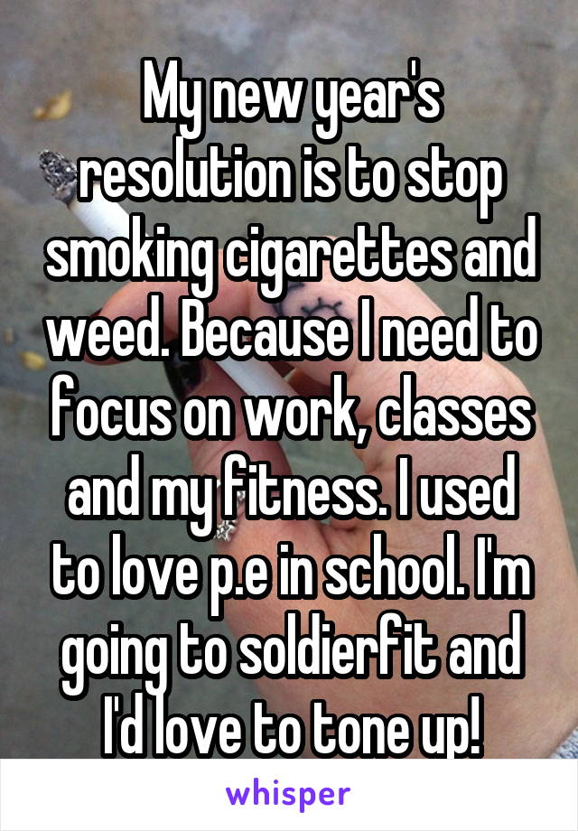 My new year's resolution is to stop smoking cigarettes and weed. Because I need to focus on work, classes and my fitness. I used to love p.e in school. I'm going to soldierfit and I'd love to tone up!