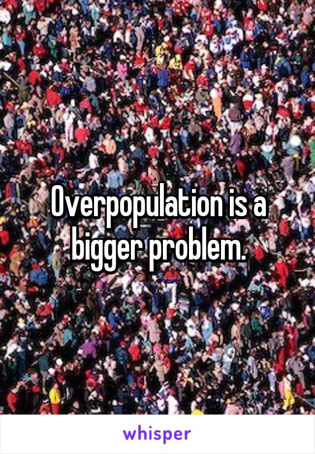 Overpopulation is a bigger problem.