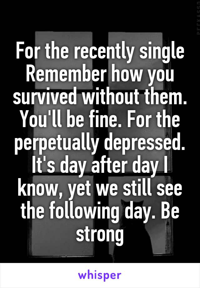 For the recently single Remember how you survived without them. You'll be fine. For the perpetually depressed. It's day after day I know, yet we still see the following day. Be strong