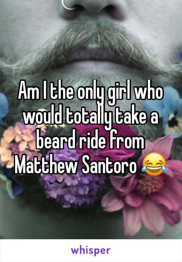 Am I the only girl who would totally take a beard ride from Matthew Santoro 😂