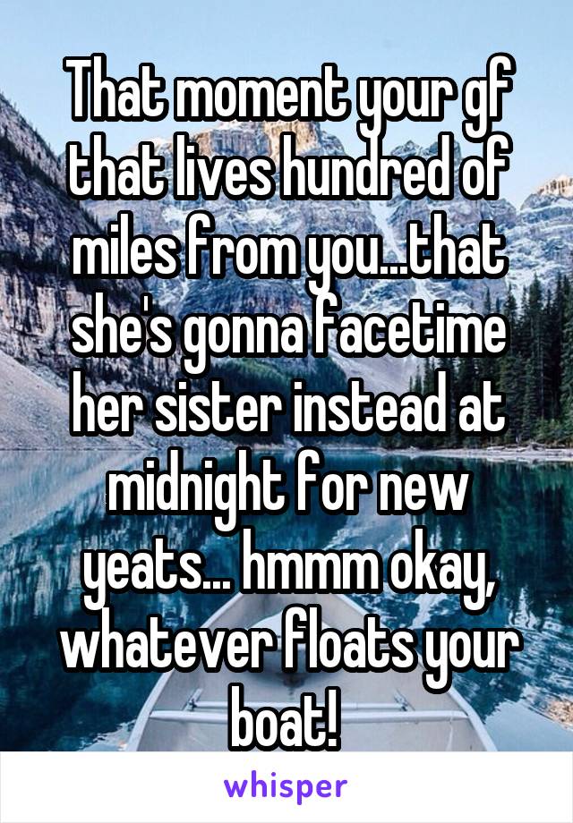 That moment your gf that lives hundred of miles from you...that she's gonna facetime her sister instead at midnight for new yeats... hmmm okay, whatever floats your boat! 